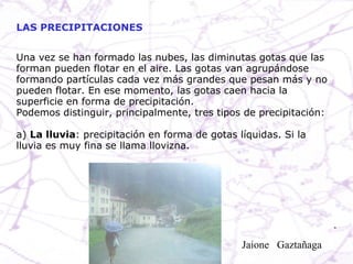 Una vez se han formado las nubes, las diminutas gotas que las forman pueden flotar en el aire. Las gotas van agrupándose formando partículas cada vez más grandes que pesan más y no pueden flotar. En ese momento, las gotas caen hacia la superficie en forma de precipitación. Podemos distinguir, principalmente, tres tipos de precipitación: a)  La lluvia : precipitación en forma de gotas líquidas. Si la lluvia es muy fina se llama llovizna. LAS PRECIPITACIONES Jaione  Gaztañaga  