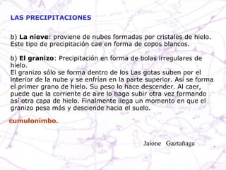 b)  La nieve : proviene de nubes formadas por cristales de hielo. Este tipo de precipitación cae en forma de copos blancos. b)  El granizo : Precipitación en forma de bolas irregulares de hielo. El granizo sólo se forma dentro de los Las gotas suben por el interior de la nube y se enfrían en la parte superior. Así se forma el primer grano de hielo. Su peso lo hace descender. Al caer, puede que la corriente de aire lo haga subir otra vez formando así otra capa de hielo. Finalmente llega un momento en que el granizo pesa más y desciende hacia el suelo. LAS PRECIPITACIONES cumulonimbo . Jaione  Gaztañaga  