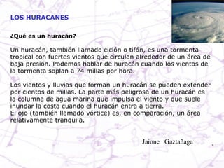 ¿Qué es un huracán? Un huracán, también llamado ciclón o tifón, es una tormenta tropical con fuertes vientos que circulan alrededor de un área de baja presión. Podemos hablar de huracán cuando los vientos de la tormenta soplan a 74 millas por hora. Los vientos y lluvias que forman un huracán se pueden extender por cientos de millas. La parte más peligrosa de un huracán es la columna de agua marina que impulsa el viento y que suele inundar la costa cuando el huracán entra a tierra. El ojo (también llamado vórtice) es, en comparación, un área relativamente tranquila. LOS HURACANES Jaione  Gaztañaga  
