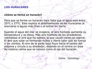 ¿Cómo se forma un huracán? Para que se forme un huracán hace falta que el agua esté entre 25°C y 27°C. Esto explica el debilitamiento de los huracanes al acercarse a aguas más frías o al entrar en tierra.  Cuando el agua del mar se evapora, el aire húmedo aumenta su temperatura y se eleva. Más aire húmedo de los alrededores reemplaza al aire que ha subido, lo que causa viento en espiral. El aire que sube va formando nubes y libera calor que da fuerza a los vientos. El aire de la parte baja fluye hacia el centro del sistema y circula a su alrededor, dejando en el centro un área de relativa calma que se conoce como el ojo del huracán.  LOS HURACANES Jaione  Gaztañaga  