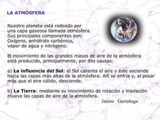 LA ATMÓSFERA Nuestro planeta está rodeado por una capa gaseosa llamada atmósfera. Sus principales componentes son: Oxígeno, anhídrido carbónico,  vapor de agua y nitrógeno. El movimiento de las grandes masas de aire de la atmósfera está producido, principalmente, por dos causas: a)  La influencia del Sol : el Sol calienta el aire y éste asciende hacia las capas más altas de la atmósfera. Allí se enfría y, al pesar más que el aire cálido, desciende. b)  La Tierra : mediante su movimiento de rotación y traslación mueve las capas de aire de la atmósfera. Jaione  Gaztañaga  