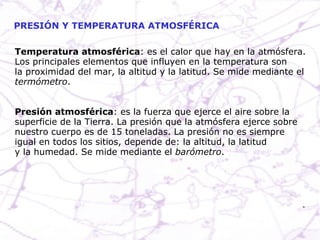 PRESIÓN Y TEMPERATURA ATMOSFÉRICA Temperatura atmosférica : es el calor que hay en la atmósfera. Los principales elementos que influyen en la temperatura son la proximidad del mar, la altitud y la latitud. Se mide mediante el termómetro . Presión atmosférica : es la fuerza que ejerce el aire sobre la  superficie de la Tierra. La presión que la atmósfera ejerce sobre nuestro cuerpo es de 15 toneladas. La presión no es siempre igual en todos los sitios, depende de: la altitud, la latitud y la humedad. Se mide mediante el  barómetro . 