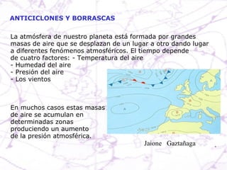 La atmósfera de nuestro planeta está formada por grandes masas de aire que se desplazan de un lugar a otro dando lugar a diferentes fenómenos atmosféricos. El tiempo depende de cuatro factores: - Temperatura del aire - Humedad del aire - Presión del aire - Los vientos En muchos casos estas masas de aire se acumulan en  determinadas zonas produciendo un aumento de la presión atmosférica. ANTICICLONES Y BORRASCAS Jaione  Gaztañaga  