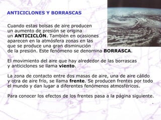ANTICICLONES Y BORRASCAS Cuando estas bolsas de aire producen  un aumento de presión se origina un  ANTICICLÓN . También en ocasiones aparecen en la atmósfera zonas en las que se produce una gran disminución de la presión. Este fenómeno se denomina  BORRASCA .  El movimiento del aire que hay alrededor de las borrascas y anticiclones se llama  viento . La zona de contacto entre dos masas de aire, una de aire cálido y otra de aire frío, se llama  frente . Se producen frentes por todo el mundo y dan lugar a diferentes fenómenos atmosféricos. Para conocer los efectos de los frentes pasa a la página siguiente.  