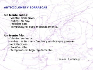 ANTICICLONES Y BORRASCAS Un frente cálido : - Viento: disminuye. - Nubes: no hay. - Presión: baja. - Temperatura: sube moderadamente. Un frente frío : - Viento: aumenta. - Nubes: se forman cúmulos y nimbos que generan precipitaciones. - Presión: alta. - Temperatura: baja rápidamente. Jaione  Gaztañaga  