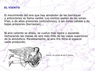 EL VIENTO El movimiento del aire que hay alrededor de las borrascas y anticiclones se llama viento. Los vientos soplan de las zonas frías, o de altas presiones (anticiclones), a las zonas cálidas o de bajas presiones (borrascas).  El aire caliente se dilata, se vuelve más ligero y asciende rechazando las masas de aire más frías de las capas superiores de la atmósfera. Paralelamente, el aire frío llena el espacio vacío producido.  Aeolus, rey griego de los 4 vientos . 