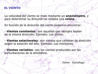 EL VIENTO La velocidad del viento se mide mediante un  anemómetro , y para determinar su dirección se emplea una  veleta . En función de la dirección del viento podemos encontrar: -  Vientos constantes : son aquellos que siempre soplan en la misma dirección. Ejemplo: Los alisios. -  Vientos estacionales : son vientos que cambian de dirección  según la estación del año. Ejemplo: Los monzones. -  Vientos variables : son los vientos producidos por las  perturbaciones de la atmósfera. Jaione  Gaztañaga  