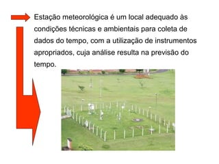 Estação meteorológica é um local adequado às
condições técnicas e ambientais para coleta de
dados do tempo, com a utilização de instrumentos
apropriados, cuja análise resulta na previsão do
tempo.
 