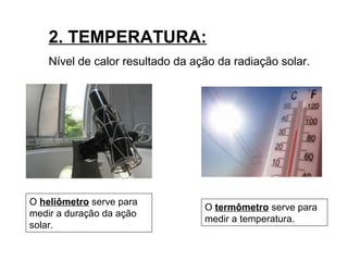 2. TEMPERATURA:
Nível de calor resultado da ação da radiação solar.
O heliômetro serve para
medir a duração da ação
solar.
O termômetro serve para
medir a temperatura.
 