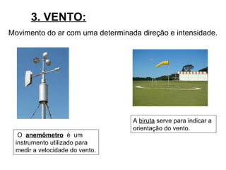 3. VENTO:
Movimento do ar com uma determinada direção e intensidade.
O anemômetro é um
instrumento utilizado para
medir a velocidade do vento.
A biruta serve para indicar a
orientação do vento.
 