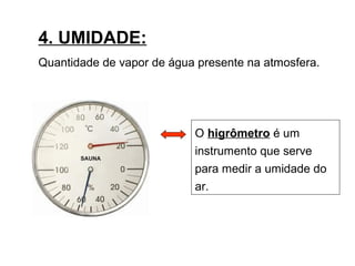 4. UMIDADE:
Quantidade de vapor de água presente na atmosfera.
O higrômetro é um
instrumento que serve
para medir a umidade do
ar.
 