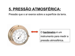 5. PRESSÃO ATMOSFÉRICA:
Pressão que o ar exerce sobre a superfície da terra.
O barômetro é um
instrumento para medir a
pressão atmosférica.
 