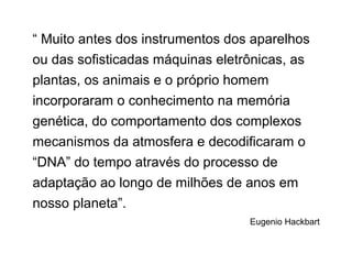 “ Muito antes dos instrumentos dos aparelhos
ou das sofisticadas máquinas eletrônicas, as
plantas, os animais e o próprio homem
incorporaram o conhecimento na memória
genética, do comportamento dos complexos
mecanismos da atmosfera e decodificaram o
“DNA” do tempo através do processo de
adaptação ao longo de milhões de anos em
nosso planeta”.
Eugenio Hackbart
 