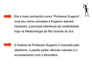 Ele é mais conhecido como “Professor Eugenio”,
mas seu nome completo é Eugenio Jaeckel
Hackbart, a principal referência de credibilidade
hoje na Meteorologia do Rio Grande do Sul.
A história do Professor Eugenio é marcada pelo
idealismo, a paixão pelas ciências naturais e o
encantamento com a atmosfera.
 