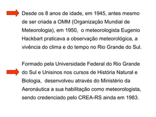 Desde os 8 anos de idade, em 1945, antes mesmo
de ser criada a OMM (Organização Mundial de
Meteorologia), em 1950, o meteorologista Eugenio
Hackbart praticava a observação meteorológica, a
vivência do clima e do tempo no Rio Grande do Sul.
Formado pela Universidade Federal do Rio Grande
do Sul e Unisinos nos cursos de História Natural e
Biologia, desenvolveu através do Ministério da
Aeronáutica a sua habilitação como meteorologista,
sendo credenciado pelo CREA-RS ainda em 1983.
 