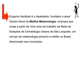Eugenio Hackbart é o idealizador, fundador e atual
Diretor-Geral da MetSul Meteorologia, empresa que
surge a partir de vinte anos de trabalho da Rede de
Estações de Climatologia Urbana de São Leopoldo, um
serviço de meteorologia pioneiro e inédito no Brasil,
direcionado aos municípios.
 