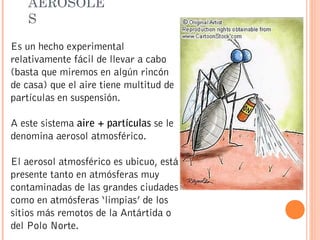 AEROSOLE
S
Es un hecho experimental
relativamente fácil de llevar a cabo
(basta que miremos en algún rincón
de casa) que el aire tiene multitud de
partículas en suspensión.
A este sistema aire + partículas se le
denomina aerosol atmosférico.
El aerosol atmosférico es ubicuo, está
presente tanto en atmósferas muy
contaminadas de las grandes ciudades
como en atmósferas ‘limpias’ de los
sitios más remotos de la Antártida o
del Polo Norte.
 