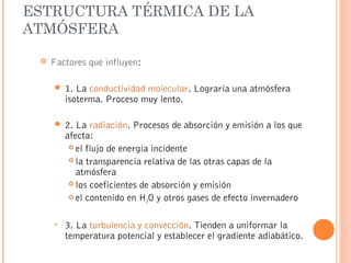 ESTRUCTURA TÉRMICA DE LA
ATMÓSFERA
 Factores que influyen:
 1. La conductividad molecular. Lograría una atmósfera
isoterma. Proceso muy lento.
 2. La radiación. Procesos de absorción y emisión a los que
afecta:
 el flujo de energía incidente
 la transparencia relativa de las otras capas de la
atmósfera
 los coeficientes de absorción y emisión
 el contenido en H2O y otros gases de efecto invernadero
• 3. La turbulencia y convección. Tienden a uniformar la
temperatura potencial y establecer el gradiente adiabático.
 