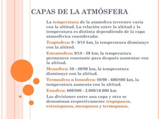 CAPAS DE LA ATMÓSFERA
La temperatura de la atmósfera terrestre varía
con la altitud. La relación entre la altitud y la
temperatura es distinta dependiendo de la capa
atmosférica considerada:
Tropósfera: 0 - 9/18 km, la temperatura disminuye
con la altitud.
Estratosfera: 9/18 - 50 km, la temperatura
permanece constante para después aumentar con
la altitud.
Mesosfera: 50 - 80/90 km, la temperatura
disminuye con la altitud.
Termosfera o Ionosfera: 80/90 - 600/800 km, la
temperatura aumenta con la altitud.
Exosfera: 600/800 - 2.000/10.000 km
Las divisiones entre una capa y otra se
denominan respectivamente tropopausa,
estratopausa, mesopausa y termopausa.
 