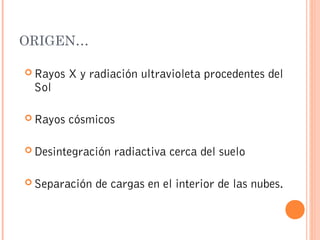 ORIGEN…
 Rayos X y radiación ultravioleta procedentes del
Sol
 Rayos cósmicos
 Desintegración radiactiva cerca del suelo
 Separación de cargas en el interior de las nubes.
 