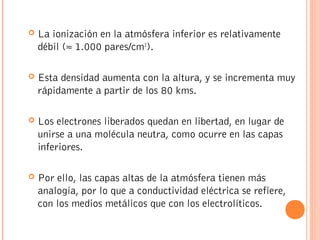  La ionización en la atmósfera inferior es relativamente
débil (≈ 1.000 pares/cm3
).
 Esta densidad aumenta con la altura, y se incrementa muy
rápidamente a partir de los 80 kms.
 Los electrones liberados quedan en libertad, en lugar de
unirse a una molécula neutra, como ocurre en las capas
inferiores.
 Por ello, las capas altas de la atmósfera tienen más
analogía, por lo que a conductividad eléctrica se refiere,
con los medios metálicos que con los electrolíticos.
 