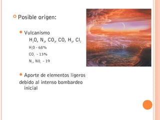  Posible origen:
Vulcanismo
H2O, N2, CO2, CO, H2, Cl2
H2O - 68%
CO2 - 13%
N2 , N0x - 19
Aporte de elementos ligeros
debido al intenso bombardeo
inicial
 