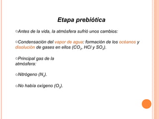 Etapa prebiótica
oAntes de la vida, la atmósfera sufrió unos cambios:
oCondensación del vapor de agua: formación de los océanos y
disolución de gases en ellos (CO2, HCl y SO2).
oPrincipal gas de la
atmósfera:
oNitrógeno (N2).
oNo había oxígeno (O2).
 