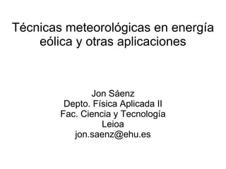 Técnicas meteorológicas en energía
eólica y otras aplicaciones
Jon Sáenz
Depto. Física Aplicada II
Fac. Ciencia y Tecnología
Leioa
jon.saenz@ehu.es
 