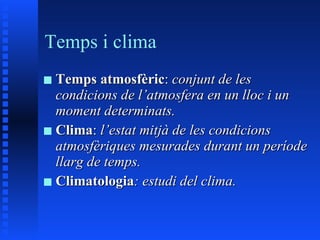 Temps i clima Temps atmosfèric :  conjunt de les condicions de l’atmosfera en un lloc i un moment determinats. Clima :  l’estat mitjà de les condicions atmosfèriques mesurades durant un període llarg de temps. Climatologia : estudi del clima. 