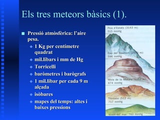 Els tres meteors bàsics (1). Pressió atmòsfèrica: l’aire pesa. 1 Kg per centímetre quadrat mil.libars i mm de Hg Torricelli baròmetres i barògrafs 1 mil.libar per cada 9 m alçada isòbares mapes del temps: altes i baixes pressions 