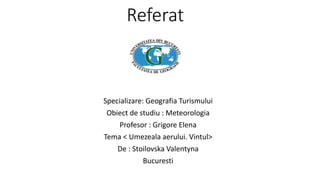 Referat
Specializare: Geografia Turismului
Obiect de studiu : Meteorologia
Profesor : Grigore Elena
Tema < Umezeala aerului. Vintul>
De : Stoilovska Valentyna
Bucuresti
 