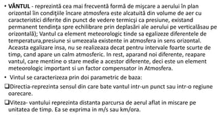 • VÂNTUL - reprezintă cea mai frecventă formă de mişcare a aerului în plan
orizontal îin condiţiile încare atmosfera este alcatuită din volume de aer cu
caracteristici diferite din punct de vedere termicşi ca presiune, existand
permanent tendinţa spre echilibrare prin deplasări ale aerului pe verticalăsau pe
orizontală); Vantul ca element meteorologic tinde sa egalizeze diferentele de
temperatura,presiune si umezeala existente in atmosfera in sens orizontal.
Aceasta egalizare insa, nu se realizeaza decat pentru intervale foarte scurte de
timp, cand apare un calm atmosferic. In rest, aparand noi diferente, reapare
vantul, care mentine o stare medie a acestor diferente, deci este un element
meteorologic important si un factor compensator in Atmosfera.
• Vintul se caracterizeza prin doi parametric de baza:
Directia-reprezinta sensul din care bate vantul intr-un punct sau intr-o regiune
oarecare.
Viteza- vantului reprezinta distanta parcursa de aerul aflat in miscare pe
unitatea de timp. Ea se exprima in m/s sau km/ora.
 