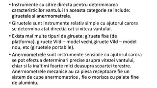 • Instrumente cu citire directa pentru determinarea
caracteristicilor vantului In aceasta categorie se include:
giruetele si anermometrele.
• Giruetele sunt instrumente relativ simple cu ajutorul carora
se determina atat directia cat si viteza vantului.
• Exista mai multe tipuri de giruete: giruete fixe (de
platforma), giruete Vild – model vechi,giruete Vild – model
nou, etc (giruetele portabile).
• Anermometrele sunt instrumente sensibile cu ajutorul carora
se pot efectua determinari precise asupra vitezei vantului,
chiar si la inaltimi foarte mici deasupra scoartei terestre.
Anermometrele mecanice au ca piesa receptoare fie un
sistem de cupe anermometrice , fie o morisca cu palete fine
de aluminiu.
 