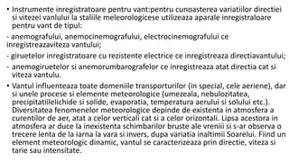 • Instrumente inregistratoare pentru vant:pentru cunoasterea variatiilor directiei
si vitezei vanlului la staliile meleorologicese utilizeaza aparale inregistraloare
pentru vant de tipul:
- anemografului, anemocinemografului, electrocinemografului ce
inregistreazaviteza vantului;
- giruetelor inregistratoare cu rezistente electrice ce inregistreaza directiavantului;
- anemogiruetelor si anemorumbarografelor ce inregistreaza atat directia cat si
viteza vantulu.
• Vantul influenteaza toate domeniile transporturilor (in special, cele aeriene), dar
si unele procese si elemente meteorologice (umezeala, nebulozitatea,
precipitatiilelichide si solide, evaporatia, temperatura aerului si solului etc.).
Diversitatea fenomenelor meteorologice depinde de existenta in atmosfera a
curentilor de aer, atat a celor verticali cat si a celor orizontali. Lipsa acestora in
atmosfera ar duce la inexistenta schimbarilor bruste ale vreniii si s-ar observa o
trecere lenta de la iarna la vara si invers, dupa variatia inaltimii Soarelui. Fiind un
element meteorologic dinamic, vantul se caracterizeaza prin directie, viteza si
tarie sau intensitate.
 
