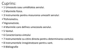 Cuprins:
• 1 Umezeala saau umiditatea aerului.
• 2 Marimile fizice.
• 3 Instrumente pentru masurarea umezelii aerului:
Psihrometru.
Higrometrele.
• 4 Marimile care defines umezzeala aerului.
• 5 Vantul.
• 6 Caracterizarea vintului
• 7 Instrumentele cu citire directa pentru determinarea vantului.
• 8 Instrumentele inregistratoare pentru vant.
• 9 Bibliografie
 