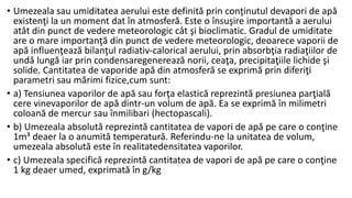 • Umezeala sau umiditatea aerului este definită prin conţinutul devapori de apă
existenţi la un moment dat în atmosferă. Este o însuşire importantă a aerului
atât din punct de vedere meteorologic cât şi bioclimatic. Gradul de umiditate
are o mare importanţă din punct de vedere meteorologic, deoarece vaporii de
apă influenţează bilanţul radiativ-calorical aerului, prin absorbţia radiaţiilor de
undă lungă iar prin condensaregenerează norii, ceaţa, precipitaţiile lichide şi
solide. Cantitatea de vaporide apă din atmosferă se exprimă prin diferiţi
parametri sau mărimi fizice,cum sunt:
• a) Tensiunea vaporilor de apă sau forţa elastică reprezintă presiunea parţială
cere vinevaporilor de apă dintr-un volum de apă. Ea se exprimă în milimetri
coloană de mercur sau înmilibari (hectopascali).
• b) Umezeala absolută reprezintă cantitatea de vapori de apă pe care o conţine
1m³ deaer la o anumită temperatură. Referindu-ne la unitatea de volum,
umezeala absolută este în realitatedensitatea vaporilor.
• c) Umezeala specifică reprezintă cantitatea de vapori de apă pe care o conţine
1 kg deaer umed, exprimată în g/kg
 