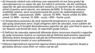 • d) Umezeala relativă este mărimea care reprezintă cel mai bine gradul de
saturaţieaaerului cu vapori de apă. Ea indică în procente, cât din cantitatea
vaporilor de apă necesarăcondensării există la un moment dat în atmosferă,
ştiind că pentru aerul saturat, are valoarea de100%. În funcţie de valoarea
umidităţii relative, aerul secaracterizează din punct de vederehigrometric
astfel:>100% - suprasaturat; 100% - saturat; 91-99% - foarte umed; 81-90% -
umed; 51-80% - normal; 31-50% - uscat; <30% - foarte uscat.
• e) Temperatura punctului de rouă reprezintă temperatura la care vaporii de
apă ajung săsatureze aerul. După atingerea stării de saturaţie, orice scădere de
temperatură va fi însoţită decondensarea vaporilor de apă, care fiind în exces se
vor depune sub formă de rouă. Se exprimăîn grade Celsius.
• f) Deficitul de saturaţie reprezintă diferenţa dintre tensiunea maximă a vaporilor
de apăşi tensiunea reală la un moment dat.g) Deficitul psihrometric reprezintă
diferenţa dintre temperatura indicată de termometruluscat şi cea indicată
de termometrul umezit al unui psihrometru.
• h)Starea higrometrică reprezintă raportul dintre greutatea vaporilor deapă şi
greutatea aerului uscat dintr-un metru cub de aer.
 