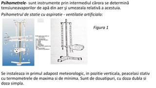 Psihometrele- sunt instrumente prin intermediul cărora se determină
tensiuneavaporilor de apă din aer şi umezeala relativă a acestuia.
Psihometrul de statie cu aspiratie - ventilatie artificiala:
Figura 1
Se instaleaza in primul adapost meteorologic, in pozitie verticala, peacelasi stativ
cu termometrele de maxima si de minima. Sunt de douatipuri, cu doza dubla si
doza simpla.
 