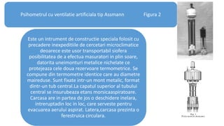 Psihometrul cu ventilatie artificiala tip Assmann Figura 2
Este un intrument de constructie speciala folosit cu
precadere inexpeditiile de cercetari microclimatice
deoarece este usor transportabil siofera
posibilitatea de a efectua masuratori in plin soare,
datorita uneimonturi metalice nichelate ce
protejeaza cele doua rezervoare termometrice. Se
compune din termometre identice care au diametre
maireduse. Sunt fixate intr-un mont metalic, format
dintr-un tub central.La capatul superior al tubului
central se insurubeaza etans morsicaaspiratoare.
Carcasa are in partea de jos o deschidere inelara,
intreruptadin loc in loc, care serveste pentru
evacuarea aerului aspirat. Latera,carcasa prezinta o
ferestruica circulara.
 
