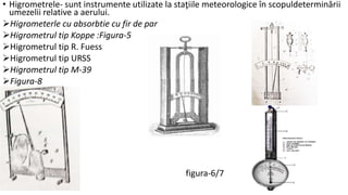 • Higrometrele- sunt instrumente utilizate la staţiile meteorologice în scopuldeterminării
umezelii relative a aerului.
Higrometerle cu absorbtie cu fir de par
Higrometrul tip Koppe :Figura-5
Higrometrul tip R. Fuess
Higrometrul tip URSS
Higrometrul tip M-39
Figura-8
figura-6/7
 