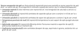 Tensiun eavaporilor de apă sau forţa elastică reprezintă presiunea parţială ce revine vaporilor de apă
dintr -un volum de aer. Ea se exprimă în milimetri coloană de mercur sau în milibari(hectopascali).
• Umezeala relativă (f) este mărimea care reprezintă cel .mai binegradul de saturaţie a aerului cu
vapori de apă.
• Umezeala absolută (a) reprezintă cantitatea de vaporide apă pe care o conţine in m3 de aer la o
anumită temperatură.
• Umezeala specifică (s) reprezintă cantitatea de vapori de apă pecare o conţine 1 kg dc aer umed.
• Temperatura punctului de rouă (td) reprezintă temperatura la care vaporii de apă ajungsă satureze
aerul.
• Deficitulde saturaţie (D) reprezintă diferenţa dintre Tensiunea maximă a vaporilor de apă (E)
şitensiunea reală (c) la un moment dat.
• Coeficientul amestecului(X) este cantitatea devapori de apa, exprimata in grame, existenta intr-un
gram de aer uscat.
 