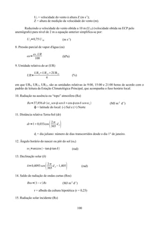 Uz = velocidade do vento à altura Z (m s-1);
Z = altura de medição da velocidade do vento (m).
Reduzindo a velocidade do vento obtida a 10 m (U10) (velocidade obtida na ECP pelo
anemôgrafo) para nível de 2 m a equação anterior simplifica-se por:
U 2=0,75 U 10

(m s-1)

8. Pressão parcial de vapor d'água (ea)
ea=

es .UR
100

(kPa)

9. Umidade relativa do ar (UR)
UR=

UR 9UR 152UR 21
4

(%)

em que UR9, UR15, UR21, são as umidades relativas às 9:00, 15:00 e 21:00 horas de acordo com o
padrão de leitura da Estação Climatológica Principal, que acompanha o fuso horário local.
10. Radiação na ausência ou “topo” atmosfera (Ra)
Ra=37,856 dr  s sen  sen cos cos  sen  s 
ϕ = latitude do local: (-) Sul e (+) Norte

(MJ m-2 d-1)

11. Distância relativa Terra-Sol (dr)
dr =10,033cos



2
d
365 J



dj = dia juliano: número de dias transcorridos desde o dia 1° de janeiro.
12. Ângulo horário do nascer ou pôr do sol (ωs)
 s=arccos −tan tan 

(rad)

13. Declinação solar (δ)
=0,4093 sen



2
d −1,405
365 J



(rad)

14. Saldo de radiação de ondas curtas (Rns)
Rns=1−r  Rs

(MJ m-2 d-1)

r = albedo da cultura hipotética (r = 0,23)
15. Radiação solar incidente (Rs)
100

 
