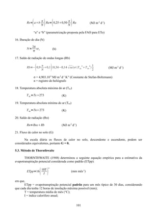 

Rs= ab

 



n
n
Ra= 0,250,50
Ra
N
N

(MJ m-2 d-1)

“a” e “b” (parametrização proposta pela FAO para ETo)
16. Duração do dia (N)
N=

24

 s

(h)

17. Saldo de radiação de ondas longas (Rb)



Rb=− 0,9



n
1
0,1 0,34−0,14  ea T kx 4 T kn4 
N
2

(MJ m-2 d-1)

σ = 4,903.10-9 MJ m-2 d-1 K-4 (Constante de Stefan-Boltzmann)
n = registro do heliógrafo
18. Temperatura absoluta máxima do ar (Tkx)
T kx =Tx273

(K)

19. Temperatura absoluta mínima do ar (Tkn)
T kn =Tn273

(K)

20. Saldo de radiação (Rn)

Rn=RnsRb

(MJ m-2 d-1)

21. Fluxo de calor no solo (G)
Na escala diária os fluxos de calor no solo, descendente e ascendente, podem ser
considerados equivalentes, portanto G = 0.
5.3. Método de Thornthwaite
THORNTHWAITE (1948) determinou a seguinte equação empírica para a estimativa da
evapotranspiração potencial considerada como padrão (ETpp):

 

10T
ETpp=16
I

a

(mm mês-1)

em que,
ETpp = evapotranspiração potencial padrão para um mês típico de 30 dias, considerando
que cada dia tenha 12 horas de insolação máxima possível (mm);
T = temperatura média de mês (°C);
I = índice calorífero anual;
101

 