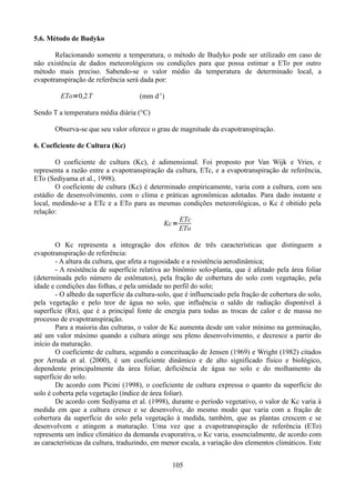 5.6. Método de Budyko
Relacionando somente a temperatura, o método de Budyko pode ser utilizado em caso de
não existência de dados meteorológicos ou condições para que possa estimar a ETo por outro
método mais preciso. Sabendo-se o valor médio da temperatura de determinado local, a
evapotranspiração de referência será dada por:

ETo=0,2 T

(mm d-1)

Sendo T a temperatura média diária (°C)
Observa-se que seu valor oferece o grau de magnitude da evapotranspiração.
6. Coeficiente de Cultura (Kc)
O coeficiente de cultura (Kc), é adimensional. Foi proposto por Van Wijk e Vries, e
representa a razão entre a evapotranspiração da cultura, ETc, e a evapotranspiração de referência,
ETo (Sediyama et al., 1998).
O coeficiente de cultura (Kc) é determinado empiricamente, varia com a cultura, com seu
estádio de desenvolvimento, com o clima e práticas agronômicas adotadas. Para dado instante e
local, medindo-se a ETc e a ETo para as mesmas condições meteorológicas, o Kc é obitido pela
relação:
ETc
Kc=
ETo
O Kc representa a integração dos efeitos de três características que distinguem a
evapotranspiração de referência:
- A altura da cultura, que afeta a rugosidade e a resistência aerodinâmica;
- A resistência de superfície relativa ao binômio solo-planta, que é afetado pela área foliar
(determinada pelo número de estômatos), pela fração de cobertura do solo com vegetação, pela
idade e condições das folhas, e pela umidade no perfil do solo;
- O albedo da superfície da cultura-solo, que é influenciado pela fração de cobertura do solo,
pela vegetação e pelo teor de água no solo, que influência o saldo de radiação disponível à
superfície (Rn), que é a principal fonte de energia para todas as trocas de calor e de massa no
processo de evapotranspiração.
Para a maioria das culturas, o valor de Kc aumenta desde um valor mínimo na germinação,
até um valor máximo quando a cultura atinge seu pleno desenvolvimento, e decresce a partir do
início da maturação.
O coeficiente de cultura, segundo a conceituação de Jensen (1969) e Wright (1982) citados
por Arruda et al. (2000), é um coeficiente dinâmico e de alto significado físico e biológico,
dependente principalmente da área foliar, deficiência de água no solo e do molhamento da
superfície do solo.
De acordo com Picini (1998), o coeficiente de cultura expressa o quanto da superfície do
solo é coberta pela vegetação (índice de área foliar).
De acordo com Sediyama et al. (1998), durante o período vegetativo, o valor de Kc varia à
medida em que a cultura cresce e se desenvolve, do mesmo modo que varia com a fração de
cobertura da superfície do solo pela vegetação à medida, também, que as plantas crescem e se
desenvolvem e atingem a maturação. Uma vez que a evapotranspiração de referência (ETo)
representa um índice climático da demanda evaporativa, o Kc varia, essencialmente, de acordo com
as características da cultura, traduzindo, em menor escala, a variação dos elementos climáticos. Este
105

 