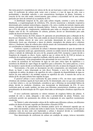 fato torna possível a transferência de valores de Kc de um local para o outro e de um clima para o
outro. O coeficiente de cultura pode variar com a textura e o teor de água do solo, com a
profundidade e densidade radicular e com características fenológicas da planta. Entretanto, o
conceito de Kc tem sido usado, extensivamente, para estimar a necessidade real de uma cultura
particular por meio de estimativas ou medições de ETc.
A distribuição temporal de Kc, para cada cultura irrigada, constitui a curva da cultura.
Idealmente, a evapotranspiração de referência, ETo, deveria caracterizar a demanda evaporativa
determinada pela condição meteorológica, enquanto o Kc seria a medida da restrição imposta pelo
sistema solo-planta para atender tal demanda hídrica. Todavia, várias pesquisas tem demonstrado
que a ETc não pode ser, simplesmente, estabelecida para todas as situações climáticas com um
simples valor de Kc. Os coeficientes de culturas, portanto, devem ser determinados para cada
estádio de desenvolvimento da cultura.
O boletim técnico da FAO, número 24, apresenta um procedimento para a obtenção do Kc
descrito por Doorenbos e Pruitt. Para cada estádio de desenvolvimento da cultura, os dados de Kc
podem ser obtidos através de uma curva suavizada, denominada de curva de cultura. As
informações locais que relacionam a época de plantio, emergência das plantas até a cobertura
efetiva e, finalmente, datas de colheita para culturas anuais são extremamente importantes e devem
ser consideradas no estabelecimento da curva de Kc.
Conforme exposto, o coeficiente de cultura é altamente dependente do grau de umidade da
superfície evaporante sendo que, aparentemente, somente no estádio inicial do desenvolvimento da
cultura o método de elaboração da curva de Kc, proposto pela FAO, incorpora o ajuste devido a
frequência de irrigação ou chuva. Assim, supõe-se que os valores de Kc da FAO já incluem as
condições de evaporação para a superfície molhada, onde Kc pode exceder 1,15.
Recentemente, vários pesquisadores têm apresentado um novo conceito de Kc, que combina
os efeitos da resistência do movimento da água no solo para vários tipos de superfícies e a
resistência da difusão de vapor d'água da superfície para a atmosfera. Em outras palavras, o novo
Kc incorpora o ajuste devido ao molhamento da superfície do solo, na época da irrigação ou chuva.
Teoricamente, o Kc pode ser decomposto em dois componentes, um relacionado à planta
(Kcp), ou basal, e outro relacionado ao solo (Kcs). Portanto, o novo Kc inclui o efeito da
evaporação de ambos, da planta e da superfície do solo, e depende da disponibilidade de água no
interior da zona radicular e da umidade exposta na superfície do solo. A maioria das curvas ou
tabelas de Kc são para culturas bem supridas de água.
É possível utilizar o novo coeficiente Kc para estimar a ETc, em áreas cujas condições
climáticas são similares àquela do local onde um Kc foi determinado, uma vez que este coeficiente
é um fator relativo e, em sua formulação, considera-se que a diferença na necessidade hídrica da
planta, devido às condições climáticas, esta incorporada na determinação da ETc. O novo
coeficiente pode ser usado, também, em áreas com diferentes características climáticas, caso nos
procedimentos de determinação da ETo sejam observadas as informações climáticas específicas do
local.
O novo coeficiente representa os valores mínimos de exigência hídrica das plantas. A
umidade do solo é, ainda, adequada e não reduz a produtividade da planta. Portanto, esse
coeficiente permite um ajustamento dos efeitos da evaporação de uma superfície recentemente
umedecida.
Na Tabela 4, estão relacionados valores de Kc médios para diferentes culturas, em diferentes
estádios de desenvolvimento, sugerido por Doorenbos e Kassam (1979).
Os dados de Kc apresentados na literatura podem servir de referencial supondo que na
região onde está instalada a cultura não tenha os dados locais. No entanto a estimativa de Kc para as
condições reais da área onde está implantada a cultura é desejável devido às variabilidades
climáticas e diferentes práticas agronômicas adotadas em cada região.
Para determinação do coeficiente de cultura em condição de campo, torna-se necessário
106

 