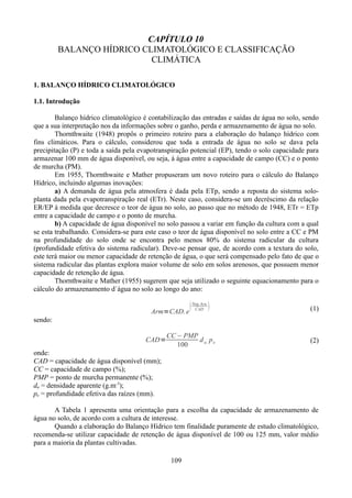 CAPÍTULO 10
BALANÇO HÍDRICO CLIMATOLÓGICO E CLASSIFICAÇÃO
CLIMÁTICA
1. BALANÇO HÍDRICO CLIMATOLÓGICO
1.1. Introdução
Balanço hídrico climatológico é contabilização das entradas e saídas de água no solo, sendo
que a sua interpretação nos da informações sobre o ganho, perda e armazenamento de água no solo.
Thornthwaite (1948) propôs o primeiro roteiro para a elaboração do balanço hídrico com
fins climáticos. Para o cálculo, considerou que toda a entrada de água no solo se dava pela
precipitação (P) e toda a saída pela evapotranspiração potencial (EP), tendo o solo capacidade para
armazenar 100 mm de água disponível, ou seja, á água entre a capacidade de campo (CC) e o ponto
de murcha (PM).
Em 1955, Thornthwaite e Mather propuseram um novo roteiro para o cálculo do Balanço
Hídrico, incluindo algumas inovações:
a) A demanda de água pela atmosfera é dada pela ETp, sendo a reposta do sistema soloplanta dada pela evapotranspiração real (ETr). Neste caso, considera-se um decréscimo da relação
ER/EP à medida que decresce o teor de água no solo, ao passo que no método de 1948, ETr = ETp
entre a capacidade de campo e o ponto de murcha.
b) A capacidade de água disponível no solo passou a variar em função da cultura com a qual
se esta trabalhando. Considera-se para este caso o teor de água disponível no solo entre a CC e PM
na profundidade do solo onde se encontra pelo menos 80% do sistema radicular da cultura
(profundidade efetiva do sistema radicular). Deve-se pensar que, de acordo com a textura do solo,
este terá maior ou menor capacidade de retenção de água, o que será compensado pelo fato de que o
sistema radicular das plantas explora maior volume de solo em solos arenosos, que possuem menor
capacidade de retenção de água.
Thornthwaite e Mather (1955) sugerem que seja utilizado o seguinte equacionamento para o
cálculo do armazenamento d´água no solo ao longo do ano:
Arm=CAD. e



Neg.Acu.
CAD



(1)

sendo:
CAD=

CC − PMP
d a. p e
100

(2)

onde:
CAD = capacidade de água disponível (mm);
CC = capacidade de campo (%);
PMP = ponto de murcha permanente (%);
da = densidade aparente (g.m-3);
pe = profundidade efetiva das raízes (mm).
A Tabela 1 apresenta uma orientação para a escolha da capacidade de armazenamento de
água no solo, de acordo com a cultura de interesse.
Quando a elaboração do Balanço Hídrico tem finalidade puramente de estudo climatológico,
recomenda-se utilizar capacidade de retenção de água disponível de 100 ou 125 mm, valor médio
para a maioria da plantas cultivadas.
109

 