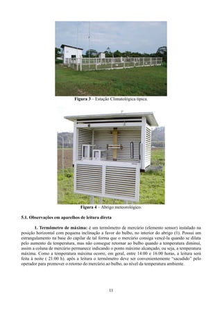 Figura 3 – Estação Climatológica típica.

Figura 4 – Abrigo meteorológico.
5.1. Observações em aparelhos de leitura direta
1. Termômetro de máxima: é um termômetro de mercúrio (elemento sensor) instalado na
posição horizontal com pequena inclinação a favor do bulbo, no interior do abrigo (1). Possui um
estrangulamento na base do capilar de tal forma que o mercúrio consiga vencê-la quando se dilata
pelo aumento da temperatura, mas não consegue retornar ao bulbo quando a temperatura diminui,
assim a coluna de mercúrio permanece indicando o ponto máximo alcançado, ou seja, a temperatura
máxima. Como a temperatura máxima ocorre, em geral, entre 14:00 e 16:00 horas, a leitura será
feita à noite ( 21:00 h). após a leitura o termômetro deve ser convenientemente “sacudido” pelo
operador para promover o retorno do mercúrio ao bulbo, ao nível da temperatura ambiente.

11

 