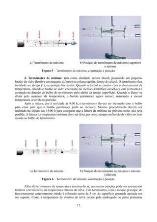 a) Termômetro de máxima

b) Posição do termômetro de máxima (superior)
e mínima
Figura 5 – Termômetro de máxima, construção e posição.

2. Termômetro de mínima: tem como elemento sensor álcool, possuindo um pequeno
bastão de vidro (lembra um pequeno alfinete) na coluna capilar, dentro do álcool. O termômetro fica
instalado no abrigo (1), na posição horizontal. Quando o álcool se contrai com o abaixamento da
temperatura, estando o bastão de vidro encostado no menisco (interface álcool-ar), este (o bastão) é
arrastado na direção do bulbo do termômetro pelo efeito da tensão superficial. Quando o álcool se
dilata pelo aumento da temperatura, o bastão permanece agora imóvel, marcando a menor
temperatura ocorrida no período.
Após a leitura, que é realizada às 9:00 h, o termômetro deverá ser inclinado com o bulbo
para cima para que o bastão permaneça junto ao menisco. Mesmo procedimento deverá ser
realizado na leitura das 15:00 h para assegurar que a leitura da mínima da próxima noite, não seja
perdida. A leitura da temperatura mínima deve ser feita, portanto, sempre no bastão de vidro no lado
oposto ao bulbo do termômetro.

a) Termômetro de mínima

b) Posição do termômetro de máxima e mínima
(inferior)
Figura 6 – Termômetro de mínima, construção e posição.

Além do termômetro de temperatura mínima do ar, em muitas estações pode ser encontrado
também o termômetro da temperatura mínima de relva. Este termômetro, com o mesmo princípio de
funcionamento anteriormente citado é colocado cerca de 5 cm da superfície gramada apoiada em
um suporte. Como a temperatura de mínima de relva ocorre pela madrugada ou pelas primeiras
12

 