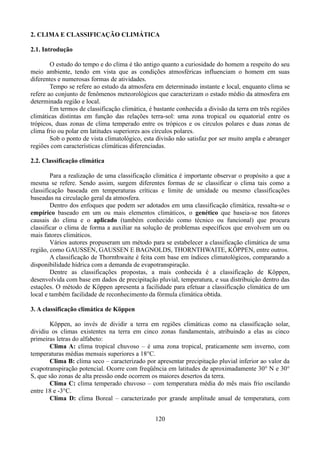 2. CLIMA E CLASSIFICAÇÃO CLIMÁTICA
2.1. Introdução
O estudo do tempo e do clima é tão antigo quanto a curiosidade do homem a respeito do seu
meio ambiente, tendo em vista que as condições atmosféricas influenciam o homem em suas
diferentes e numerosas formas de atividades.
Tempo se refere ao estudo da atmosfera em determinado instante e local, enquanto clima se
refere ao conjunto de fenômenos meteorológicos que caracterizam o estado médio da atmosfera em
determinada região e local.
Em termos de classificação climática, é bastante conhecida a divisão da terra em três regiões
climáticas distintas em função das relações terra-sol: uma zona tropical ou equatorial entre os
trópicos, duas zonas de clima temperado entre os trópicos e os círculos polares e duas zonas de
clima frio ou polar em latitudes superiores aos círculos polares.
Sob o ponto de vista climatológico, esta divisão não satisfaz por ser muito ampla e abranger
regiões com características climáticas diferenciadas.
2.2. Classificação climática
Para a realização de uma classificação climática é importante observar o propósito a que a
mesma se refere. Sendo assim, surgem diferentes formas de se classificar o clima tais como a
classificação baseada em temperaturas críticas e limite de umidade ou mesmo classificações
baseadas na circulação geral da atmosfera.
Dentro dos enfoques que podem ser adotados em uma classificação climática, ressalta-se o
empírico baseado em um ou mais elementos climáticos, o genético que baseia-se nos fatores
causais do clima e o aplicado (também conhecido como técnico ou funcional) que procura
classificar o clima de forma a auxiliar na solução de problemas específicos que envolvem um ou
mais fatores climáticos.
Vários autores propuseram um método para se estabelecer a classificação climática de uma
região, como GAUSSEN, GAUSSEN E BAGNOLDS, THORNTHWAITE, KÖPPEN, entre outros.
A classificação de Thornthwaite é feita com base em índices climatológicos, comparando a
disponibilidade hídrica com a demanda de evapotranspiração.
Dentre as classificações propostas, a mais conhecida é a classificação de Köppen,
desenvolvida com base em dados de precipitação pluvial, temperatura, e sua distribuição dentro das
estações. O método de Köppen apresenta a facilidade para efetuar a classificação climática de um
local e também facilidade de reconhecimento da fórmula climática obtida.
3. A classificação climática de Köppen
Köppen, ao invés de dividir a terra em regiões climáticas como na classificação solar,
dividiu os climas existentes na terra em cinco zonas fundamentais, atribuindo a elas as cinco
primeiras letras do alfabeto:
Clima A: clima tropical chuvoso – é uma zona tropical, praticamente sem inverno, com
temperaturas médias mensais superiores a 18°C.
Clima B: clima seco – caracterizado por apresentar precipitação pluvial inferior ao valor da
evapotranspiração potencial. Ocorre com freqüência em latitudes de aproximadamente 30° N e 30°
S, que são zonas de alta pressão onde ocorrem os maiores desertos da terra.
Clima C: clima temperado chuvoso – com temperatura média do mês mais frio oscilando
entre 18 e -3°C.
Clima D: clima Boreal – caracterizado por grande amplitude anual de temperatura, com
120

 