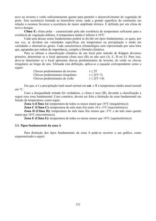 neve no inverno e verão suficientemente quente para permitir o desenvolvimento de vegetação de
porte. Tem ocorrência limitada ao hemisfério norte, onde a grande superfície do continente em
relação a oceanos favorece a ocorrência de maior amplitude térmica. É definido por um clima de
neve e bosque.
Clima E: clima polar – caracterizado pela não existência de temperatura suficiente para a
existência de vegetação arbórea. A temperatura média é inferior à 10°C.
Cada uma dessas zonas fundamentais poderá se dividir em tipos fundamentais, os quais, por
sua vez, se dividem em variedades específicas em temperatura ou precipitação e ainda em
variedades e alternativas gerais. Cada característica climatológica será representada por uma letra
que, agrupadas por ordem de importância, compõe a fórmula climática.
Para se efetuar a classificação climática de um local pelo método de Köppen devemos
primeiro, determinar se o local apresenta clima seco (B) ou não seco (A, C, D ou E). Para isso,
deve-se determinar se o local apresenta chuvas predominantes de inverno, de verão ou chuvas
irregulares ao longo do ano. Efetuada esta definição, aplica-se a equação correspondente como a
seguir:
Chuvas predominantes de inverno
r ≤ 2T
Chuvas predominantes irregulares
r ≤ 2(T+7)
Chuvas predominantes de verão
r ≤ 2(T+14)
Em que, r é a precipitação total anual normal em cm e T a temperatura média anual normal
em °C.
Caso a desigualdade testada for verdadeira, o clima é seco (B), devendo a classificação a
seguir essa zona fundamental. Caso contrário, deverá ser feita a distinção da zona fundamental em
função da temperatura, como segue:
Zona A (Clima A): temperatura de todos os meses maior que 18°C (megatérmico).
Zona C (Clima C): temperatura do mês mais frio entre 18 e -3°C (macrotérmico).
Zona D (Clima D): temperatura do mês mais frio menor que -3°C e do mês mais quente
maior que 10°C (microtérmico).
Zona E (Clima E): temperatura de todos os meses menor que 10°C (equitostérmico).
3.1. Tipos fundamentais da zona A
Para distinção dos tipos fundamentais da zona A pode-se recorrer a um gráfico, como
esquematizado a seguir:

121

 